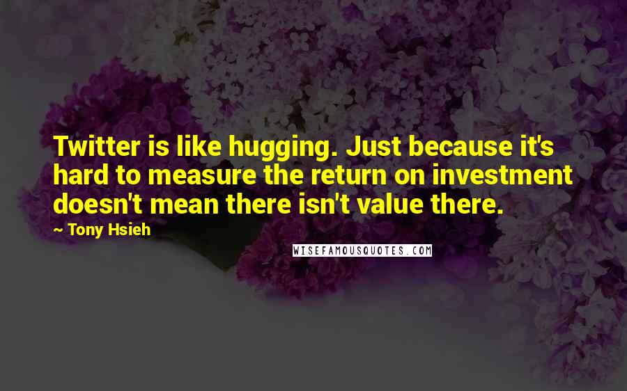 Tony Hsieh quotes: Twitter is like hugging. Just because it's hard to measure the return on investment doesn't mean there isn't value there. Tony Hsieh quotes: Twitter is like hugging. Just because it's hard to measure the return on investment doesn't mean there isn't value there.