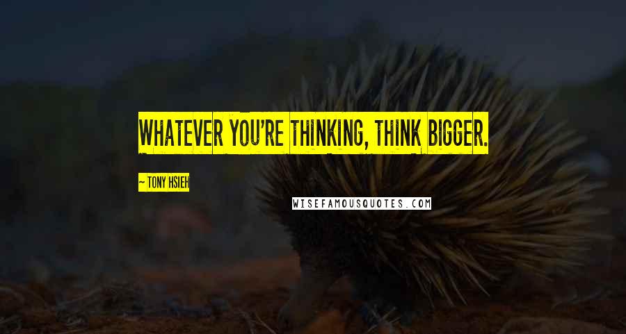 Tony Hsieh quotes: Whatever you're thinking, think bigger.