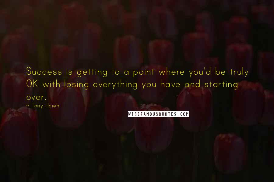 Tony Hsieh quotes: Success is getting to a point where you'd be truly OK with losing everything you have and starting over. Tony Hsieh quotes: Success is getting to a point where you'd be truly OK with losing everything you have and starting over.