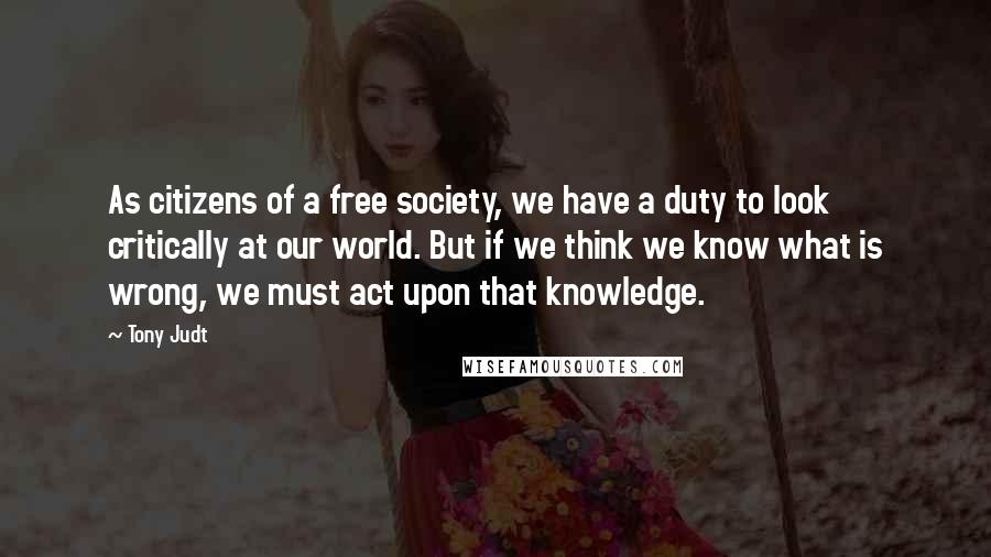 Tony Judt quotes: As citizens of a free society, we have a duty to look critically at our world. But if we think we know what is wrong, we must act upon that