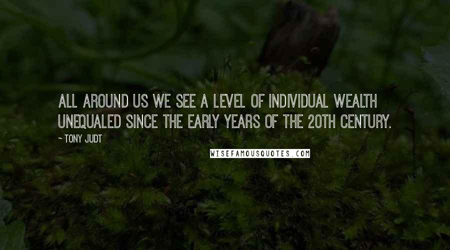 Tony Judt quotes: All around us we see a level of individual wealth unequaled since the early years of the 20th century.