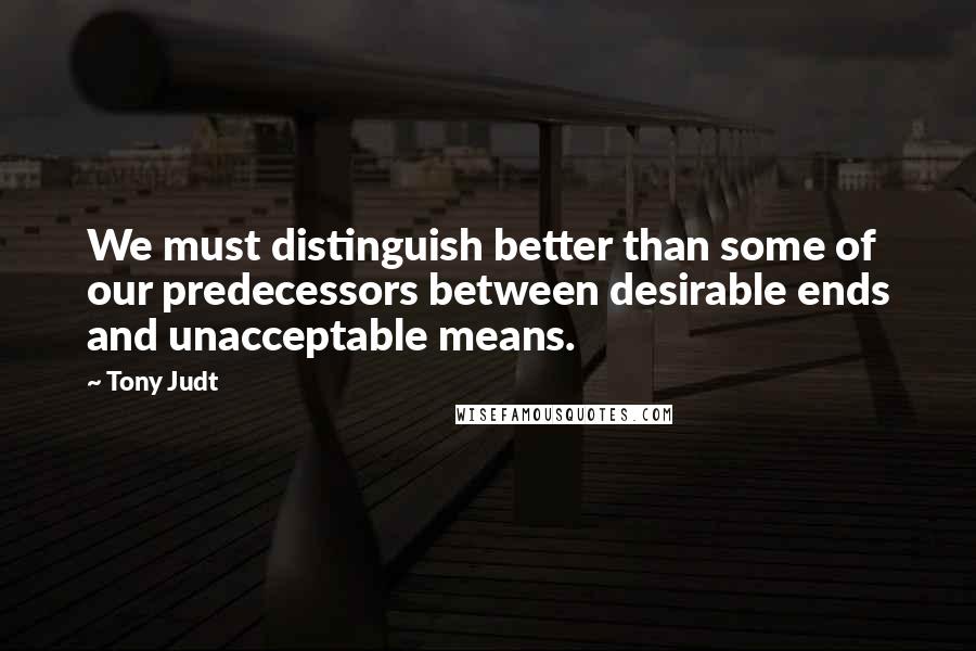 Tony Judt quotes: We must distinguish better than some of our predecessors between desirable ends and unacceptable means.