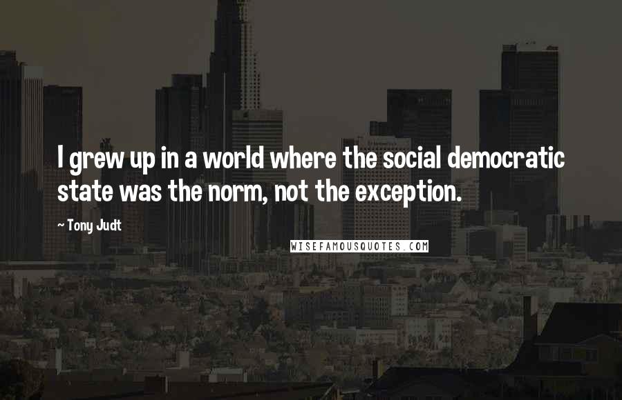 Tony Judt quotes: I grew up in a world where the social democratic state was the norm, not the exception.