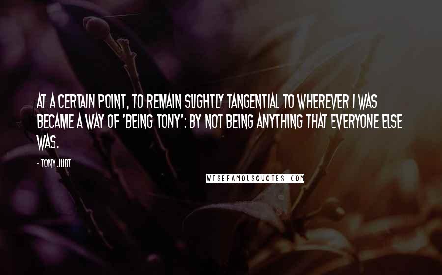 Tony Judt quotes: At a certain point, to remain slightly tangential to wherever I was became a way of 'being Tony': by not being anything that everyone else was.