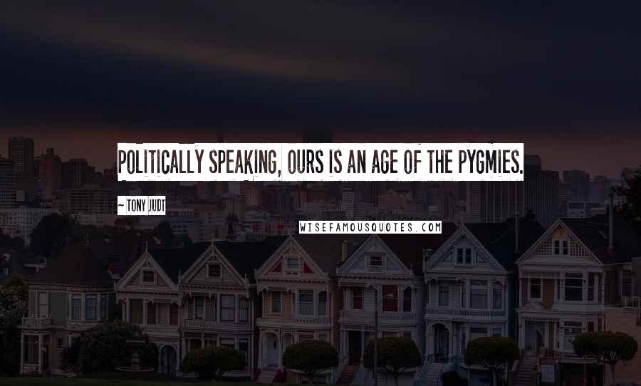 Tony Judt quotes: Politically speaking, ours is an age of the pygmies.