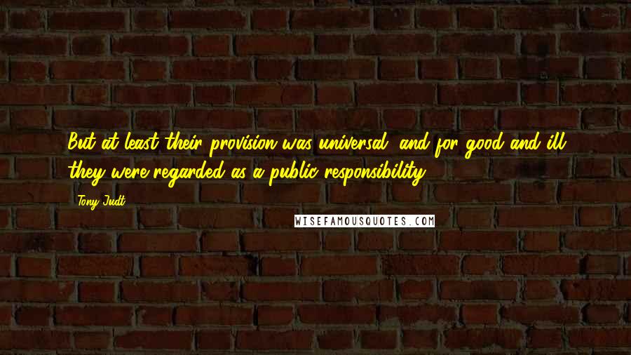 Tony Judt quotes: But at least their provision was universal, and for good and ill they were regarded as a public responsibility.