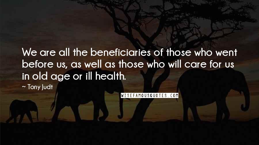 Tony Judt quotes: We are all the beneficiaries of those who went before us, as well as those who will care for us in old age or ill health.