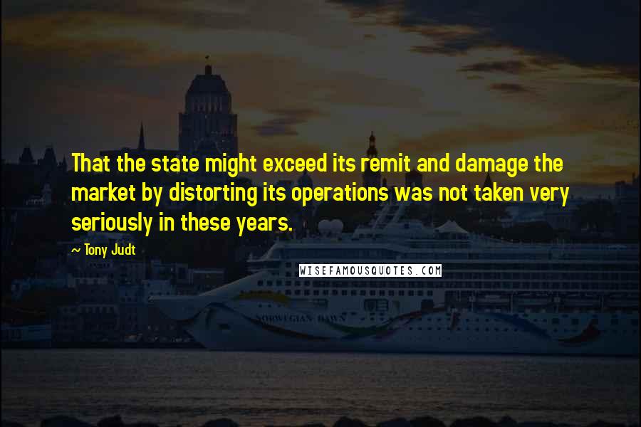 Tony Judt quotes: That the state might exceed its remit and damage the market by distorting its operations was not taken very seriously in these years.