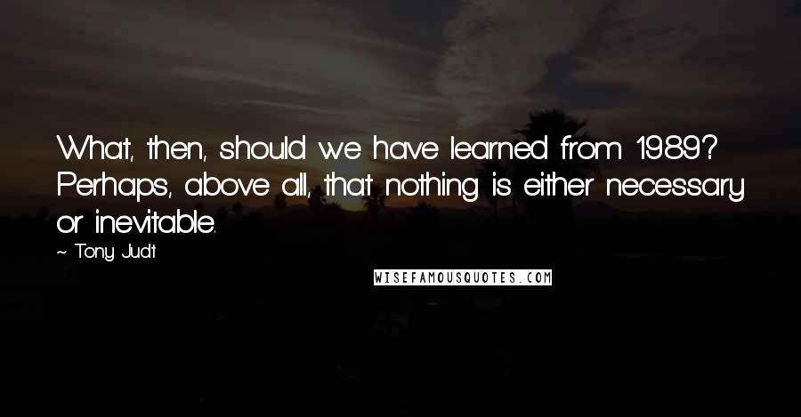 Tony Judt quotes: What, then, should we have learned from 1989? Perhaps, above all, that nothing is either necessary or inevitable.