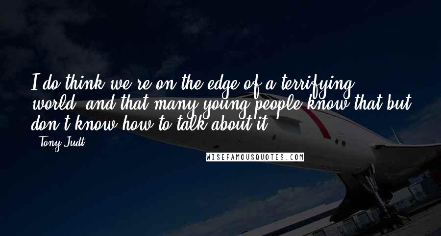 Tony Judt quotes: I do think we're on the edge of a terrifying world, and that many young people know that but don't know how to talk about it.