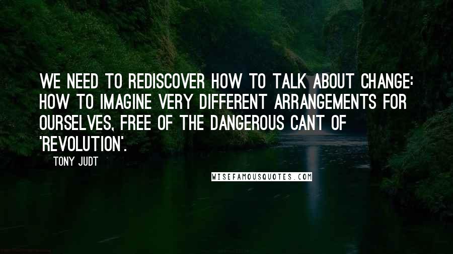 Tony Judt quotes: We need to rediscover how to talk about change: how to imagine very different arrangements for ourselves, free of the dangerous cant of 'revolution'.