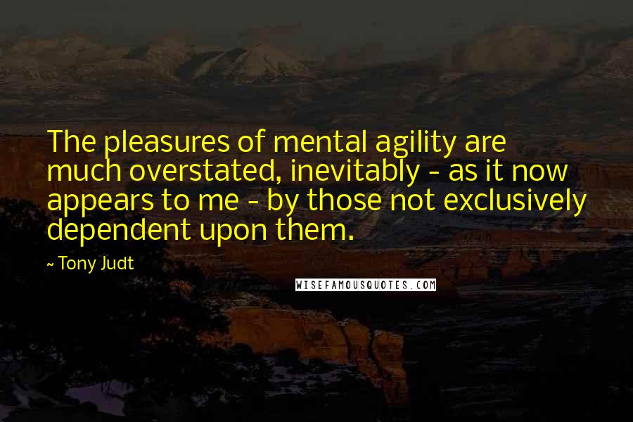 Tony Judt quotes: The pleasures of mental agility are much overstated, inevitably - as it now appears to me - by those not exclusively dependent upon them.