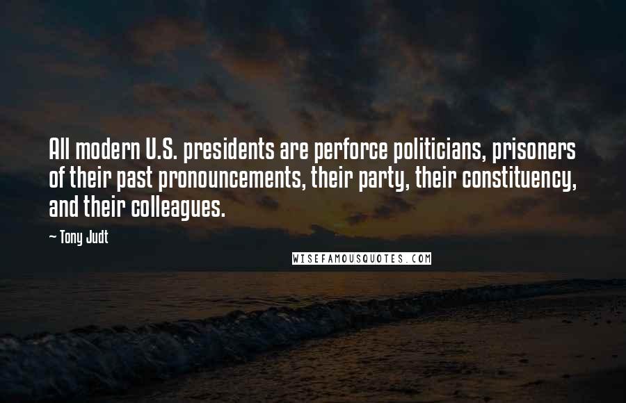 Tony Judt quotes: All modern U.S. presidents are perforce politicians, prisoners of their past pronouncements, their party, their constituency, and their colleagues.