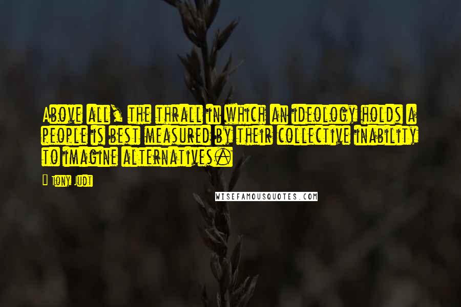 Tony Judt quotes: Above all, the thrall in which an ideology holds a people is best measured by their collective inability to imagine alternatives.