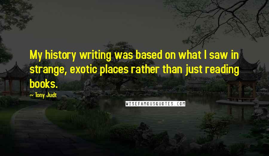 Tony Judt quotes: My history writing was based on what I saw in strange, exotic places rather than just reading books.