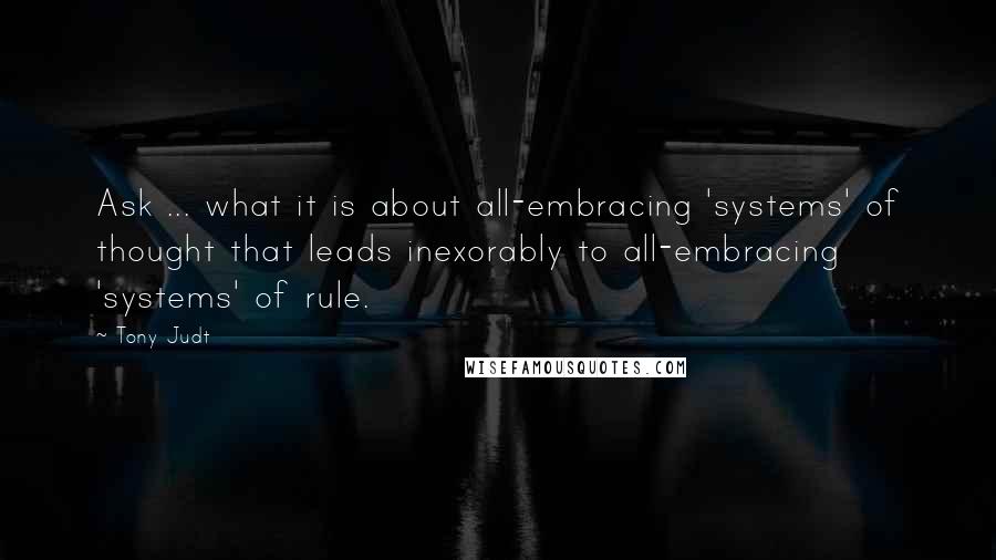 Tony Judt quotes: Ask ... what it is about all-embracing 'systems' of thought that leads inexorably to all-embracing 'systems' of rule.