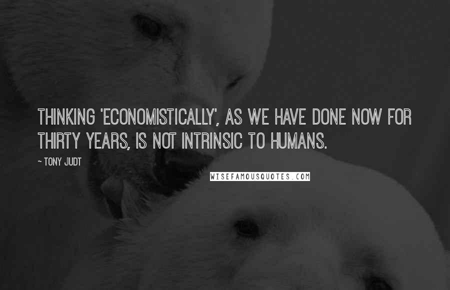 Tony Judt quotes: Thinking 'economistically', as we have done now for thirty years, is not intrinsic to humans.