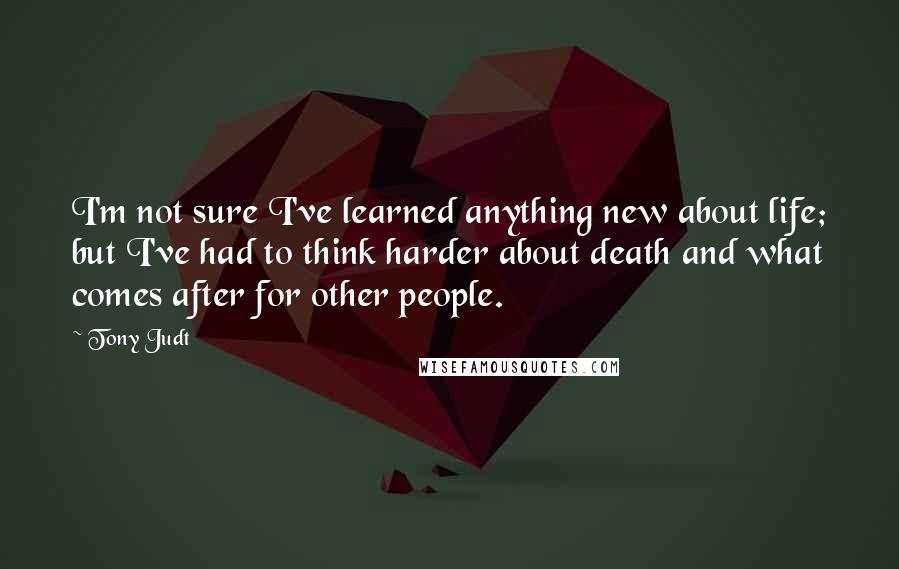 Tony Judt quotes: I'm not sure I've learned anything new about life; but I've had to think harder about death and what comes after for other people.