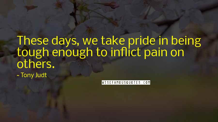 Tony Judt quotes: These days, we take pride in being tough enough to inflict pain on others.