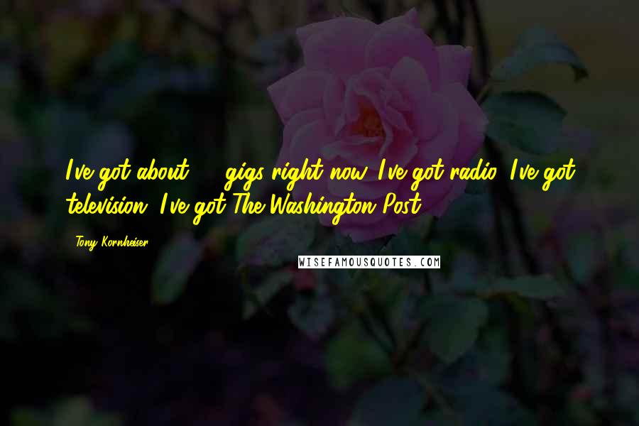 Tony Kornheiser quotes: I've got about 27 gigs right now. I've got radio, I've got television, I've got The Washington Post. Tony Kornheiser quotes: I've got about 27 gigs right now. I've got radio, I've got television, I've got The Washington Post.