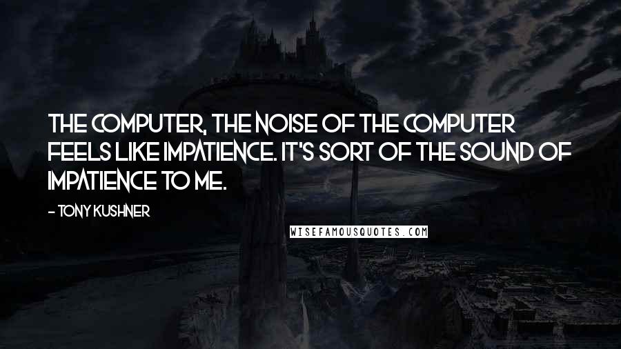 Tony Kushner quotes: The computer, the noise of the computer feels like impatience. It's sort of the sound of impatience to me.