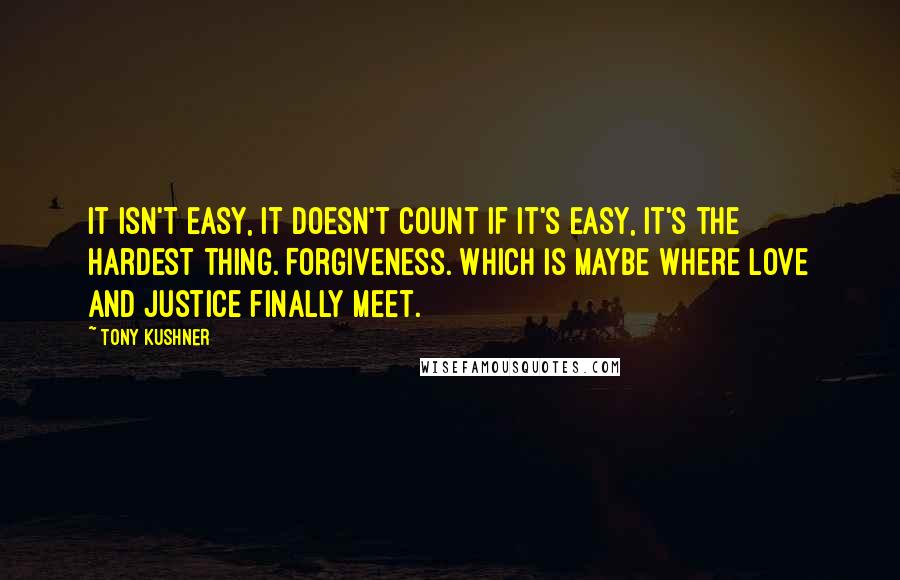Tony Kushner quotes: It isn't easy, it doesn't count if it's easy, it's the hardest thing. Forgiveness. Which is maybe where love and justice finally meet. Tony Kushner quotes: It isn't easy, it doesn't count if it's easy, it's the hardest thing. Forgiveness. Which is maybe where love and justice finally meet.