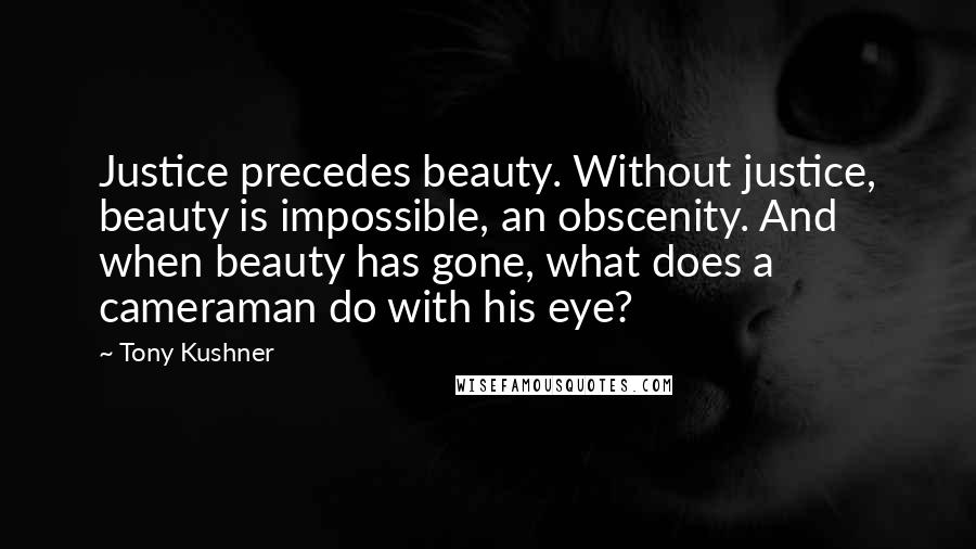 Tony Kushner quotes: Justice precedes beauty. Without justice, beauty is impossible, an obscenity. And when beauty has gone, what does a cameraman do with his eye? Tony Kushner quotes: Justice precedes beauty. Without justice, beauty is impossible, an obscenity. And when beauty has gone, what does a cameraman do with his eye?