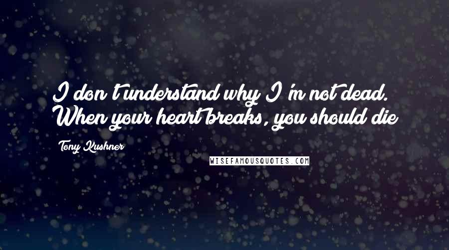 Tony Kushner quotes: I don't understand why I'm not dead. When your heart breaks, you should die