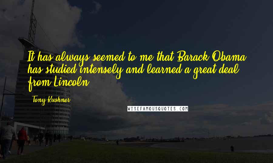 Tony Kushner quotes: It has always seemed to me that Barack Obama has studied intensely and learned a great deal from Lincoln.