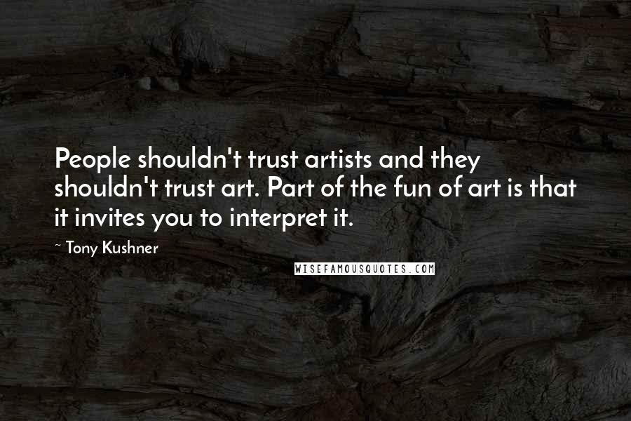 Tony Kushner quotes: People shouldn't trust artists and they shouldn't trust art. Part of the fun of art is that it invites you to interpret it. Tony Kushner quotes: People shouldn't trust artists and they shouldn't trust art. Part of the fun of art is that it invites you to interpret it.