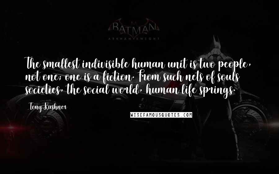 Tony Kushner quotes: The smallest indivisible human unit is two people, not one; one is a fiction. From such nets of souls societies, the social world, human life springs. Tony Kushner quotes: The smallest indivisible human unit is two people, not one; one is a fiction. From such nets of souls societies, the social world, human life springs.