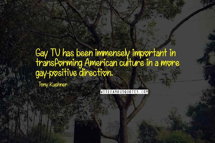 Tony Kushner quotes: Gay TV has been immensely important in transforming American culture in a more gay-positive direction. Tony Kushner quotes: Gay TV has been immensely important in transforming American culture in a more gay-positive direction.
