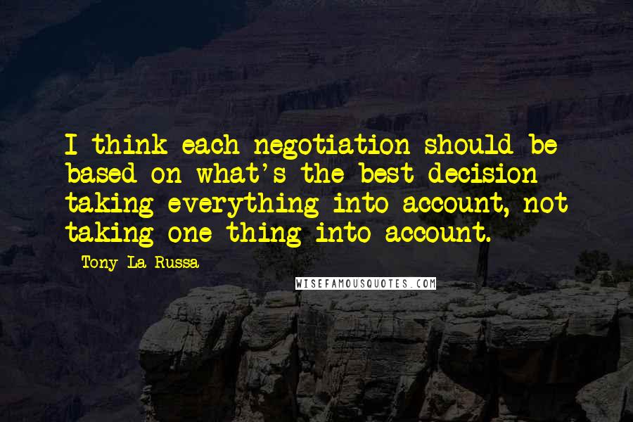 Tony La Russa quotes: I think each negotiation should be based on what's the best decision - taking everything into account, not taking one thing into account. Tony La Russa quotes: I think each negotiation should be based on what's the best decision - taking everything into account, not taking one thing into account.