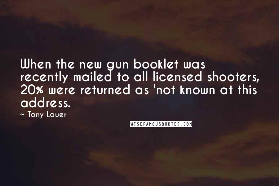 Tony Lauer quotes: When the new gun booklet was recently mailed to all licensed shooters, 20% were returned as 'not known at this address. Tony Lauer quotes: When the new gun booklet was recently mailed to all licensed shooters, 20% were returned as 'not known at this address.