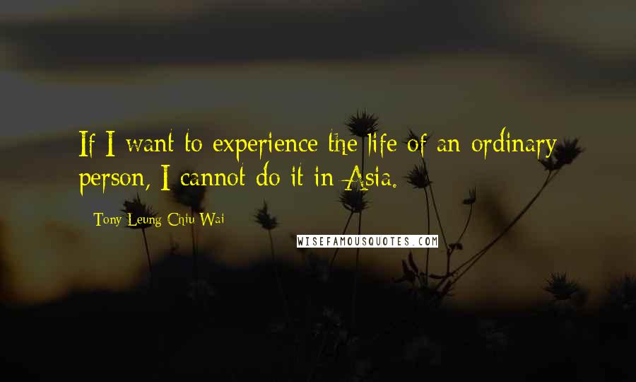 Tony Leung Chiu-Wai quotes: If I want to experience the life of an ordinary person, I cannot do it in Asia.