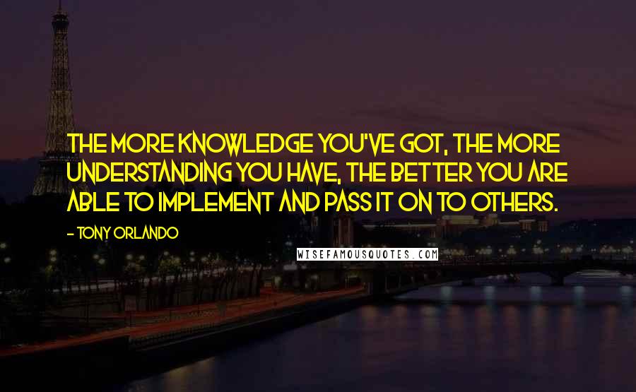 Tony Orlando quotes: The more knowledge you've got, the more understanding you have, the better you are able to implement and pass it on to others. Tony Orlando quotes: The more knowledge you've got, the more understanding you have, the better you are able to implement and pass it on to others.