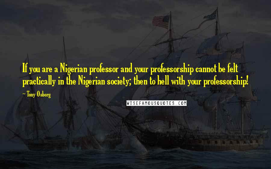 Tony Osborg quotes: If you are a Nigerian professor and your professorship cannot be felt practically in the Nigerian society; then to hell with your professorship!