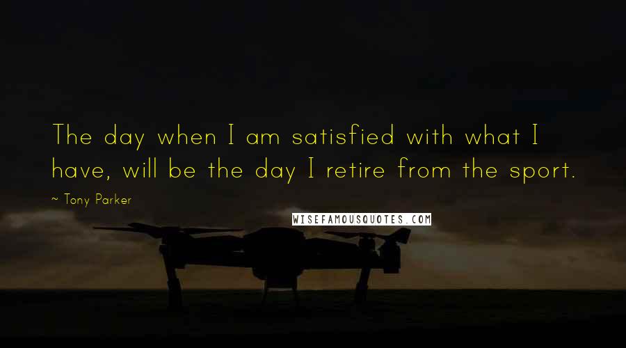 Tony Parker quotes: The day when I am satisfied with what I have, will be the day I retire from the sport.