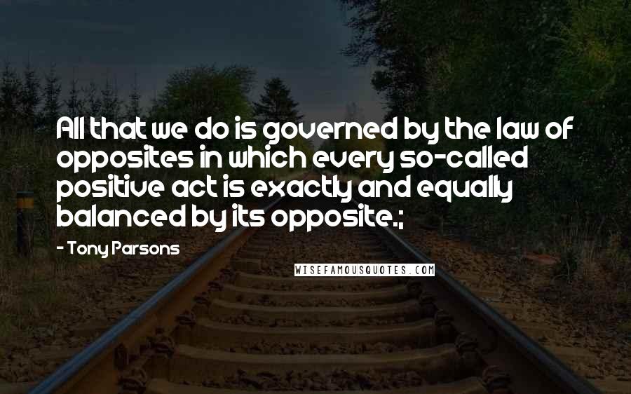 Tony Parsons quotes: All that we do is governed by the law of opposites in which every so-called positive act is exactly and equally balanced by its opposite.;