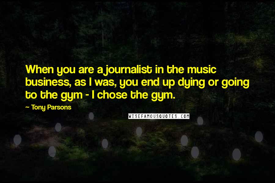 Tony Parsons quotes: When you are a journalist in the music business, as I was, you end up dying or going to the gym - I chose the gym. Tony Parsons quotes: When you are a journalist in the music business, as I was, you end up dying or going to the gym - I chose the gym.