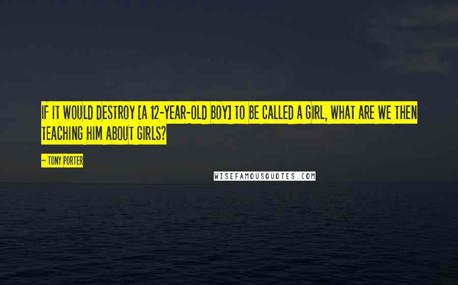 Tony Porter quotes: If it would destroy [a 12-year-old boy] to be called a girl, what are we then teaching him about girls?