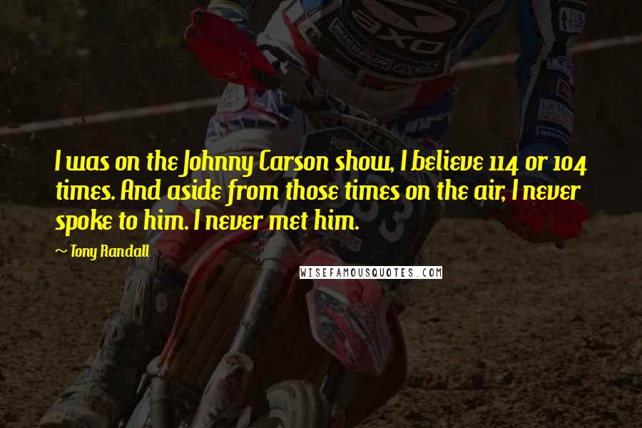 Tony Randall quotes: I was on the Johnny Carson show, I believe 114 or 104 times. And aside from those times on the air, I never spoke to him. I never met him.