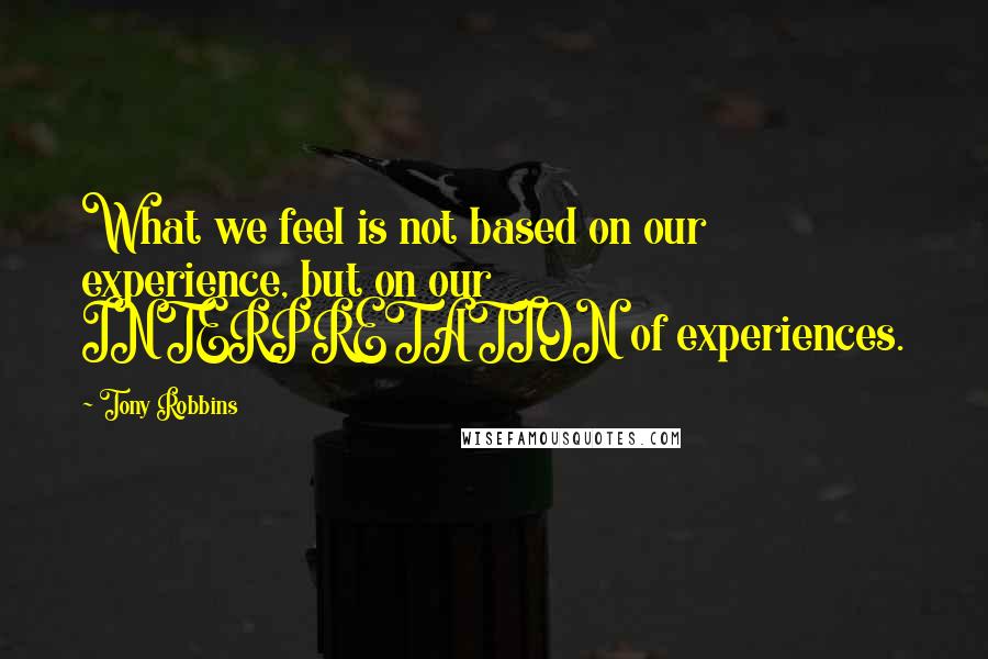 Tony Robbins quotes: What we feel is not based on our experience, but on our INTERPRETATION of experiences.