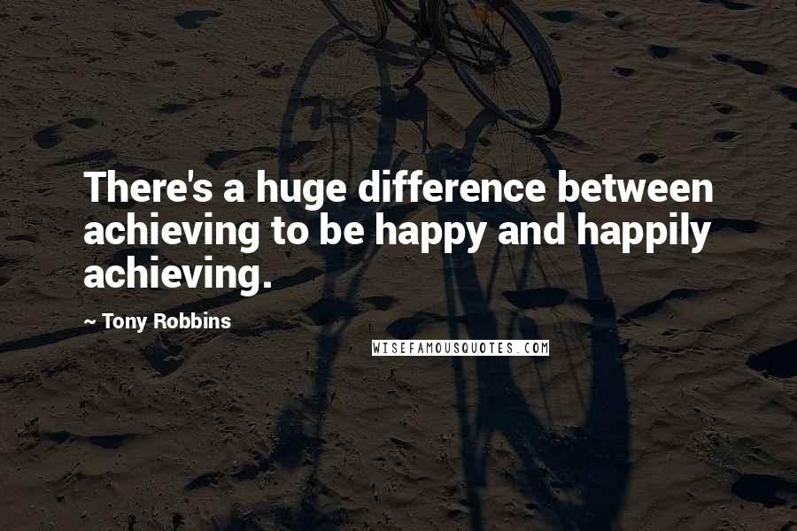 Tony Robbins quotes: There's a huge difference between achieving to be happy and happily achieving.