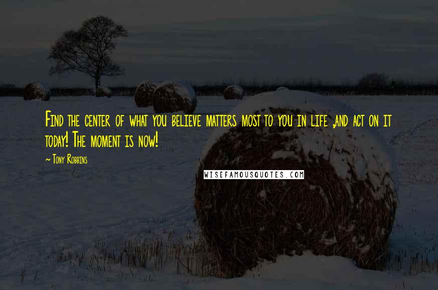 Tony Robbins quotes: Find the center of what you believe matters most to you in life ,and act on it today! The moment is now!