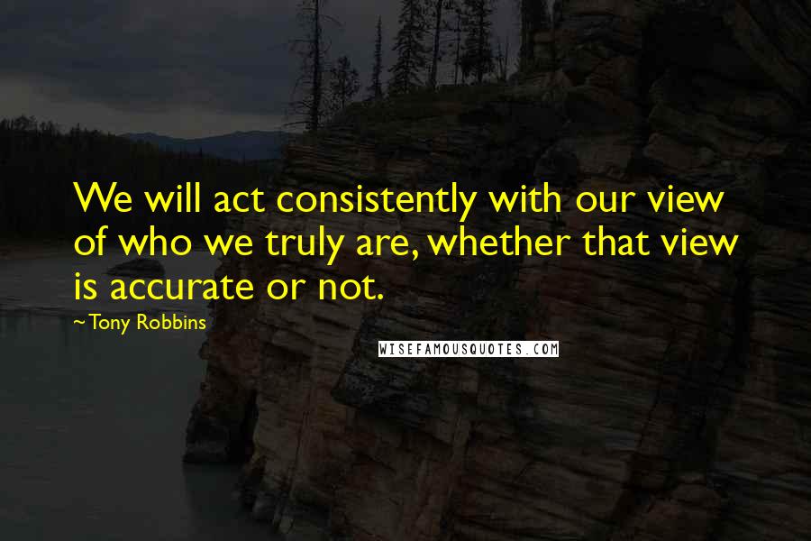 Tony Robbins quotes: We will act consistently with our view of who we truly are, whether that view is accurate or not.