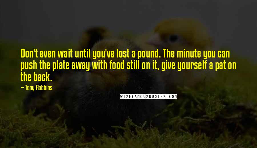Tony Robbins quotes: Don't even wait until you've lost a pound. The minute you can push the plate away with food still on it, give yourself a pat on the back.