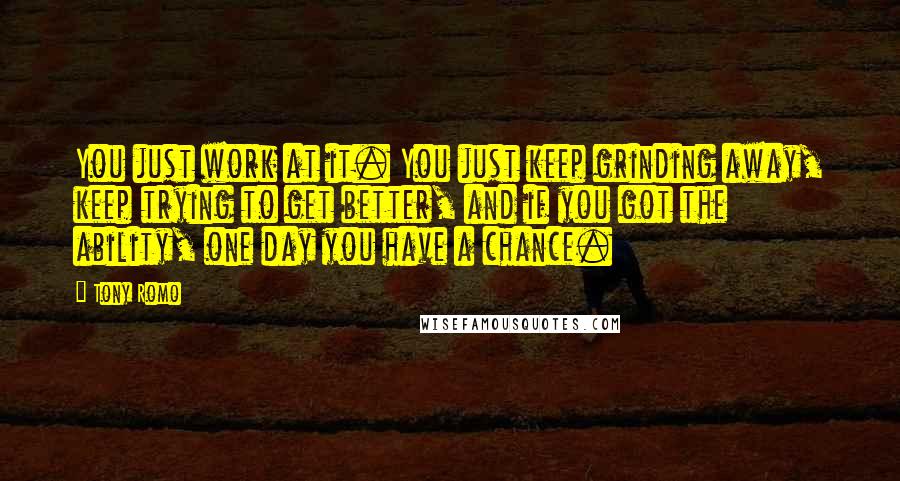 Tony Romo quotes: You just work at it. You just keep grinding away, keep trying to get better, and if you got the ability, one day you have a chance. Tony Romo quotes: You just work at it. You just keep grinding away, keep trying to get better, and if you got the ability, one day you have a chance.