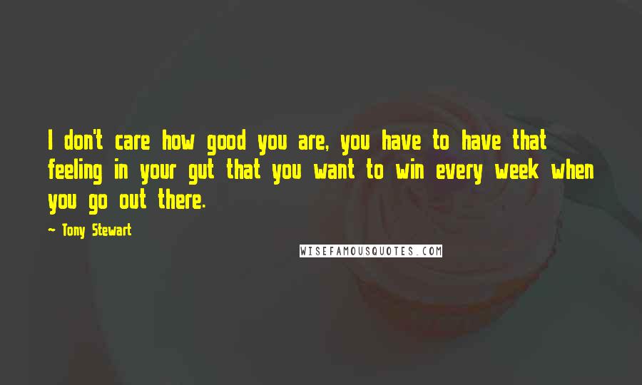 Tony Stewart quotes: I don't care how good you are, you have to have that feeling in your gut that you want to win every week when you go out there. Tony Stewart quotes: I don't care how good you are, you have to have that feeling in your gut that you want to win every week when you go out there.
