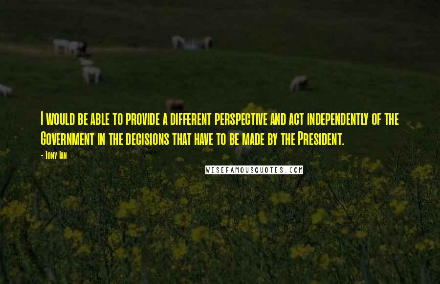 Tony Tan quotes: I would be able to provide a different perspective and act independently of the Government in the decisions that have to be made by the President. Tony Tan quotes: I would be able to provide a different perspective and act independently of the Government in the decisions that have to be made by the President.